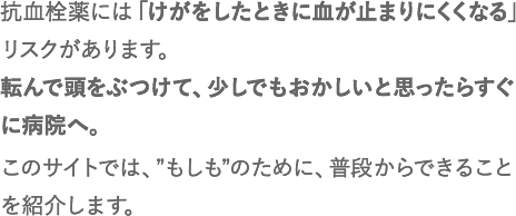 抗血栓薬には「けがをしたときに血が止まりにくくなる」リスクがあります。転んで頭をぶつけて、少しでもおかしいと思ったらすぐに病院へ。このサイトでは、”もしも”のために、普段からできることを紹介します。